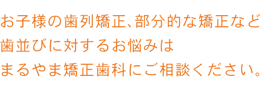 お子様の歯列矯正、部分的な矯正など歯並びに対するお悩みは、まるやま矯正歯科にご相談ください。